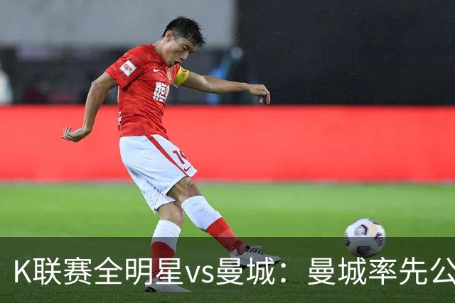 K联赛全明星vs曼城：曼城率先公布首发，福登、塞门约领衔